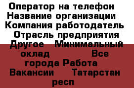 Оператор на телефон › Название организации ­ Компания-работодатель › Отрасль предприятия ­ Другое › Минимальный оклад ­ 15 000 - Все города Работа » Вакансии   . Татарстан респ.